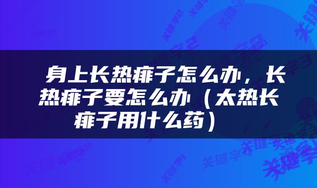  身上长热痱子怎么办，长热痱子要怎么办（太热长痱子用什么药） 