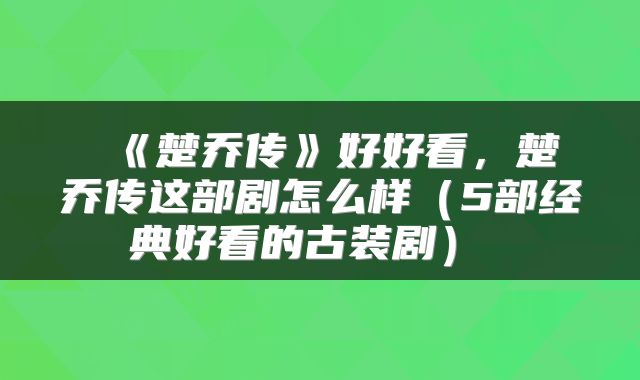  《楚乔传》好好看，楚乔传这部剧怎么样（5部经典好看的古装剧） 