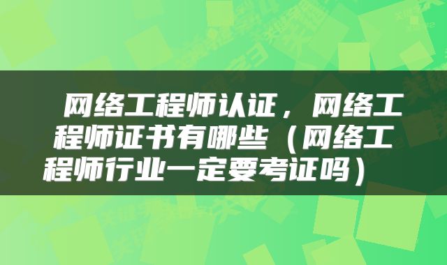  网络工程师认证，网络工程师证书有哪些（网络工程师行业一定要考证吗） 