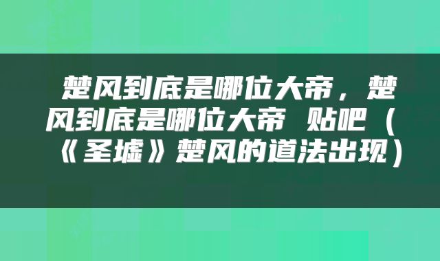  楚风到底是哪位大帝，楚风到底是哪位大帝 贴吧（《圣墟》楚风的道法出现） 