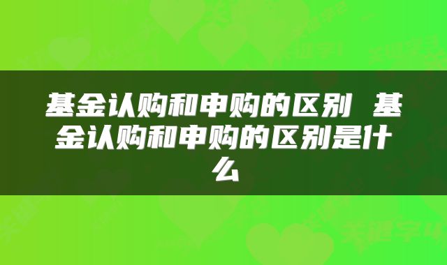 基金认购和申购的区别 基金认购和申购的区别是什么