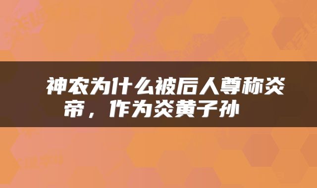 神农为什么被后人尊称炎帝，作为炎黄子孙 