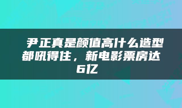  尹正真是颜值高什么造型都吼得住，新电影票房达6亿 