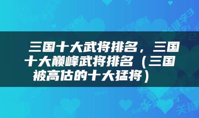  三国十大武将排名，三国十大巅峰武将排名（三国被高估的十大猛将） 