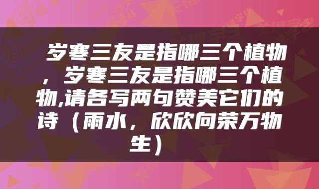  岁寒三友是指哪三个植物，岁寒三友是指哪三个植物,请各写两句赞美它们的诗（雨水，欣欣向荣万物生） 