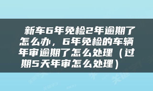 新车6年免检2年逾期了怎么办，6年免检的车辆年审逾期了怎么处理（过期5天年审怎么处理） 