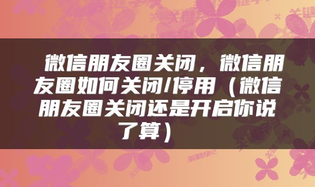  微信朋友圈关闭，微信朋友圈如何关闭/停用（微信朋友圈关闭还是开启你说了算） 