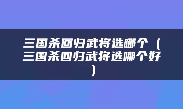 三国杀回归武将选哪个（三国杀回归武将选哪个好）