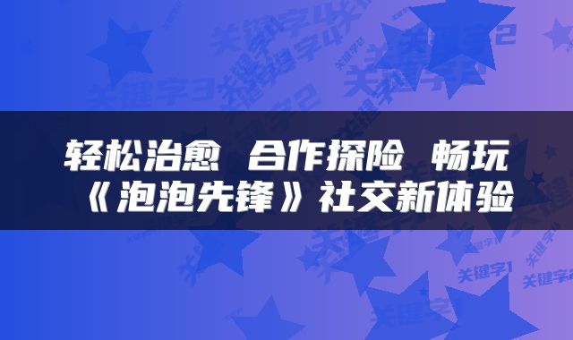 轻松治愈 合作探险 畅玩《泡泡先锋》社交新体验