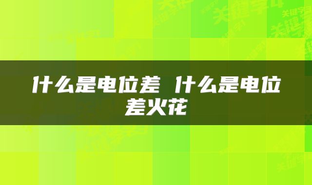 什么是电位差 什么是电位差火花