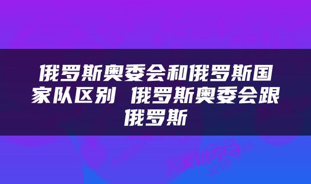 俄罗斯奥委会和俄罗斯国家队区别 俄罗斯奥委会跟俄罗斯