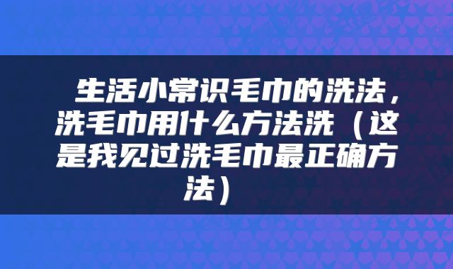  生活小常识毛巾的洗法，洗毛巾用什么方法洗（这是我见过洗毛巾最正确方法） 