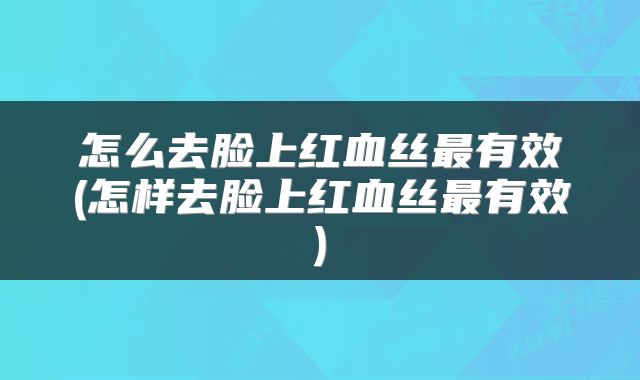 怎么去脸上红血丝最有效(怎样去脸上红血丝最有效)