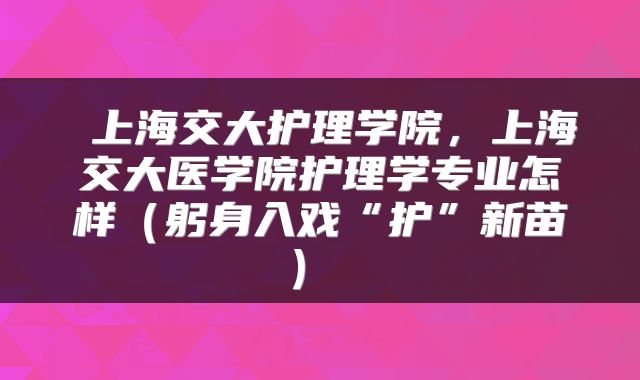  上海交大护理学院，上海交大医学院护理学专业怎样（躬身入戏“护”新苗） 