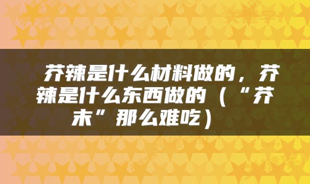  芥辣是什么材料做的，芥辣是什么东西做的（“芥末”那么难吃） 