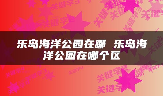 乐岛海洋公园在哪 乐岛海洋公园在哪个区