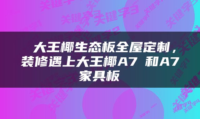  大王椰生态板全屋定制，装修遇上大王椰A7⁺和A7ᴿ家具板 