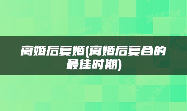 离婚后复婚(离婚后复合的最佳时期)