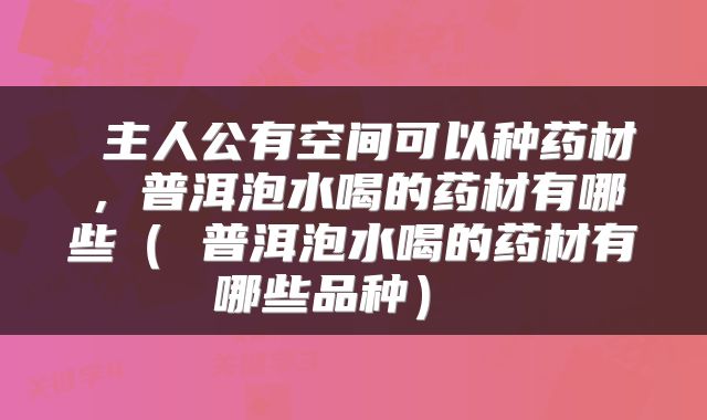  主人公有空间可以种药材，普洱泡水喝的药材有哪些（ 普洱泡水喝的药材有哪些品种） 