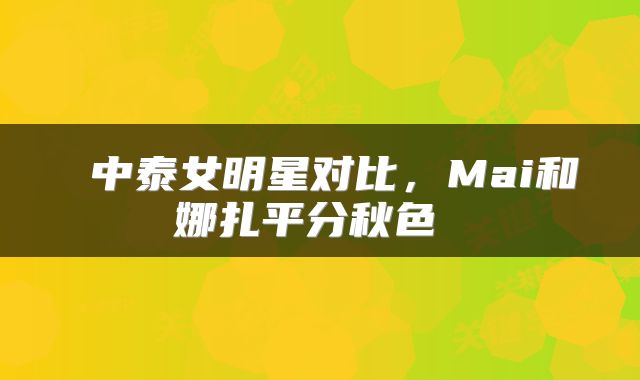  中泰女明星对比，Mai和娜扎平分秋色 
