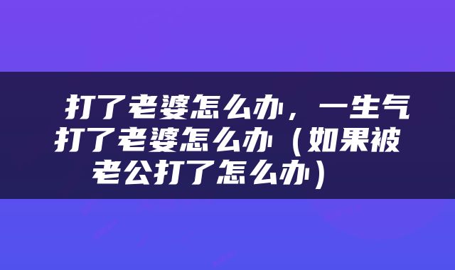  打了老婆怎么办，一生气打了老婆怎么办（如果被老公打了怎么办） 