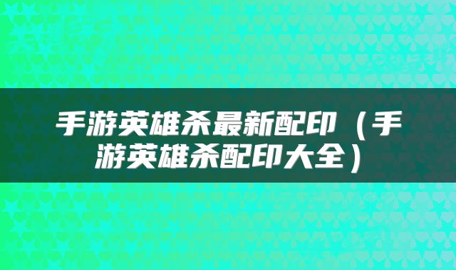手游英雄杀最新配印（手游英雄杀配印大全）