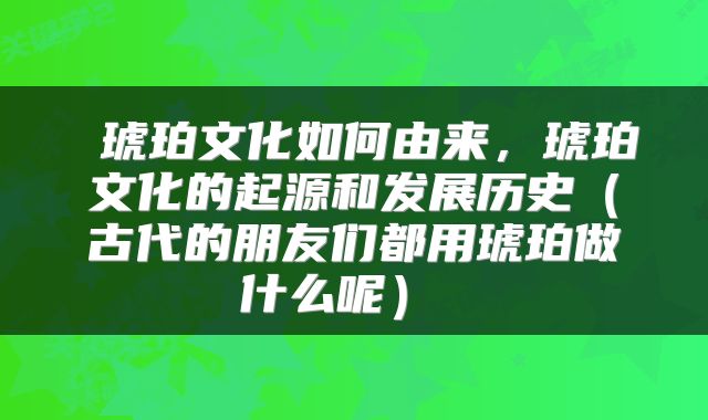  琥珀文化如何由来，琥珀文化的起源和发展历史（古代的朋友们都用琥珀做什么呢） 