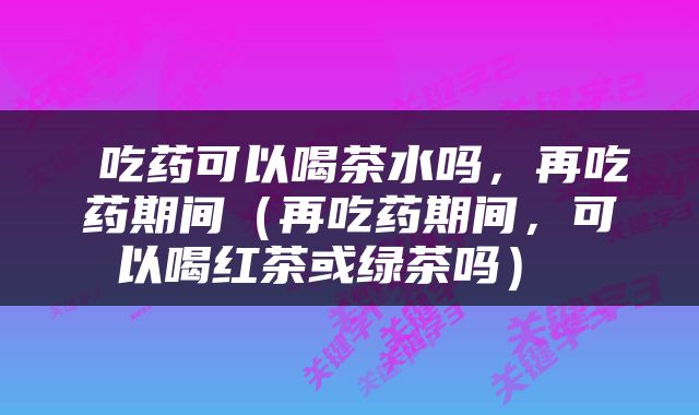  吃药可以喝茶水吗，再吃药期间（再吃药期间，可以喝红茶或绿茶吗） 