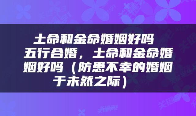土命和金命婚姻好吗 五行合婚,土命和金命婚姻好吗(防患不幸的婚姻于未然之际)