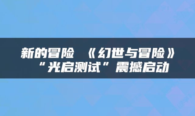 新的冒险 《幻世与冒险》“光启测试”震撼启动