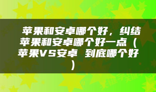  苹果和安卓哪个好，纠结苹果和安卓哪个好一点（苹果VS安卓 到底哪个好） 