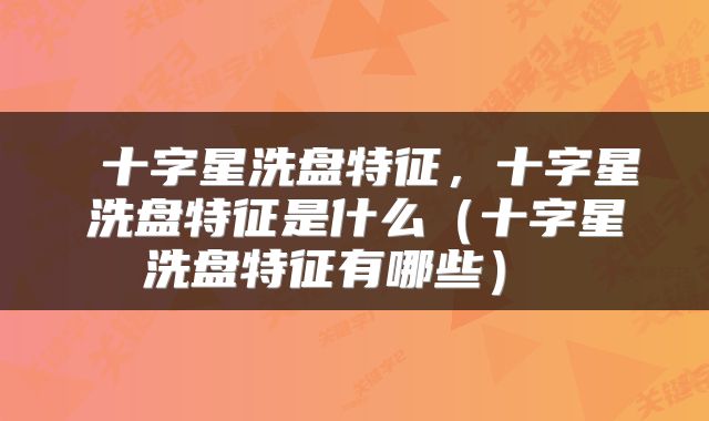  十字星洗盘特征，十字星洗盘特征是什么（十字星洗盘特征有哪些） 