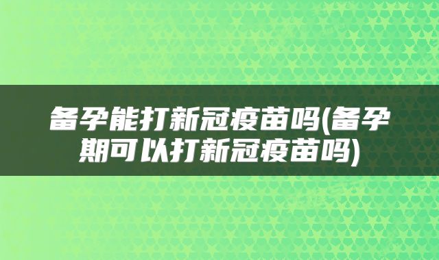 备孕能打新冠疫苗吗(备孕期可以打新冠疫苗吗)