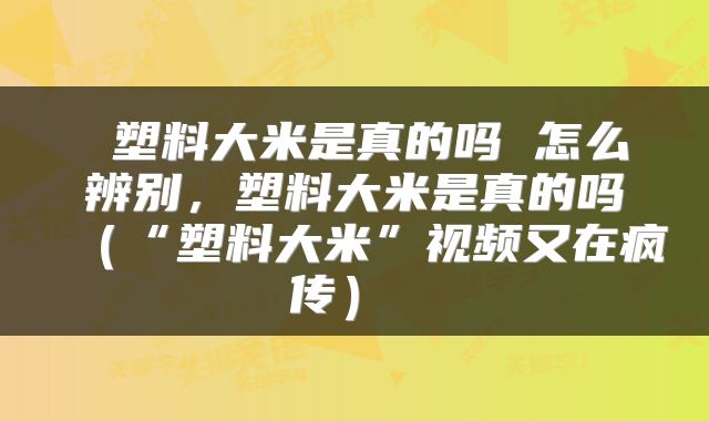  塑料大米是真的吗 怎么辨别，塑料大米是真的吗（“塑料大米”视频又在疯传） 