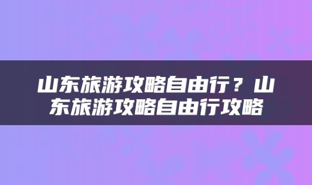 山东旅游攻略自由行？山东旅游攻略自由行攻略
