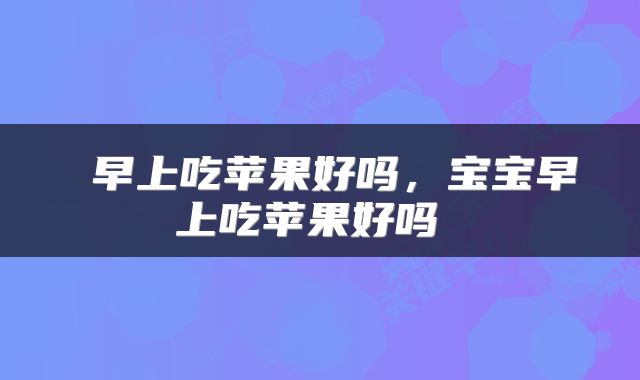  早上吃苹果好吗，宝宝早上吃苹果好吗 