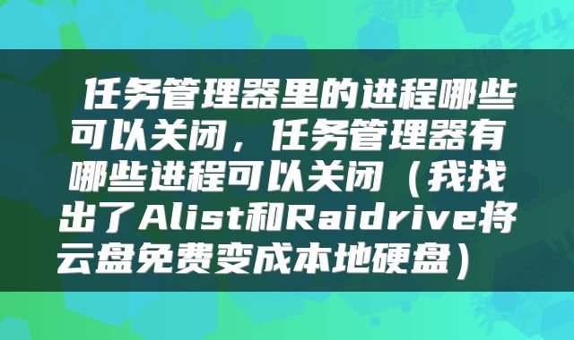  任务管理器里的进程哪些可以关闭，任务管理器有哪些进程可以关闭（我找出了Alist和Raidrive将云盘免费变成本地硬盘） 