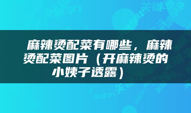  麻辣烫配菜有哪些，麻辣烫配菜图片（开麻辣烫的小姨子透露） 