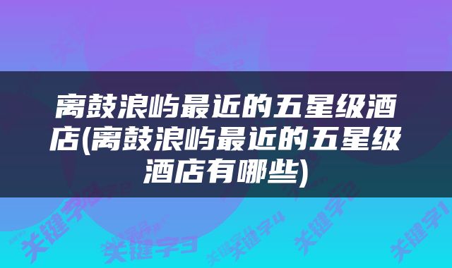 离鼓浪屿最近的五星级酒店(离鼓浪屿最近的五星级酒店有哪些)