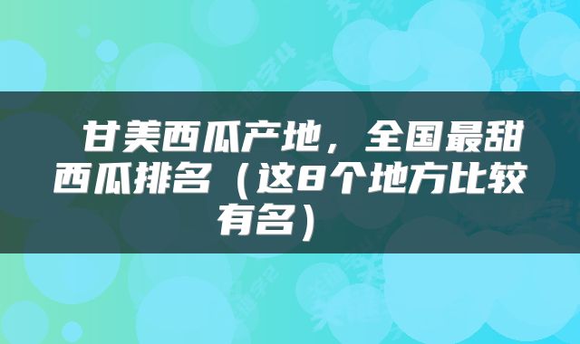  甘美西瓜产地，全国最甜西瓜排名（这8个地方比较有名） 