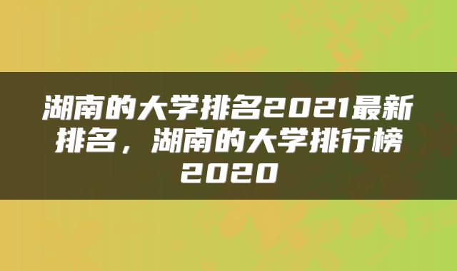 湖南的大学排名2021最新排名，湖南的大学排行榜2020
