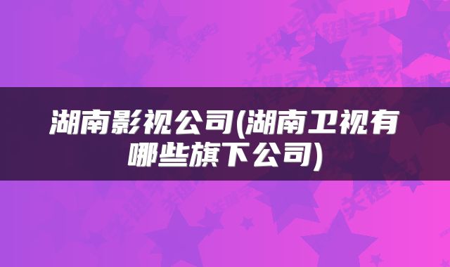 湖南影视公司(湖南卫视有哪些旗下公司)