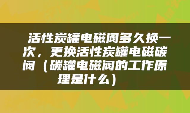  活性炭罐电磁阀多久换一次，更换活性炭罐电磁碳阀（碳罐电磁阀的工作原理是什么） 