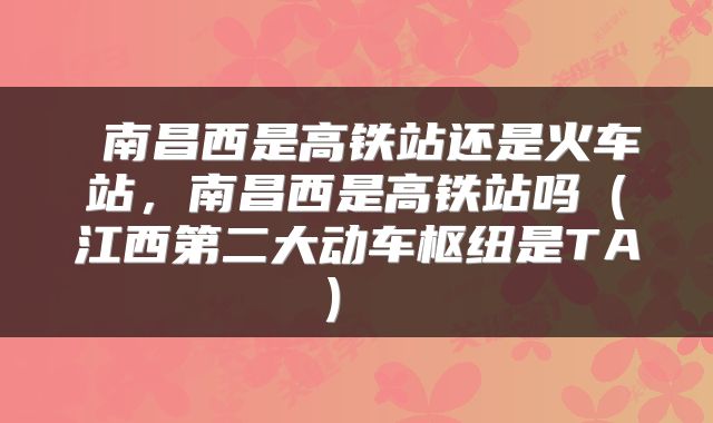  南昌西是高铁站还是火车站，南昌西是高铁站吗（江西第二大动车枢纽是TA） 