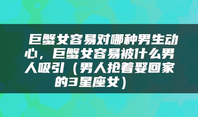  巨蟹女容易对哪种男生动心，巨蟹女容易被什么男人吸引（男人抢着娶回家的3星座女） 