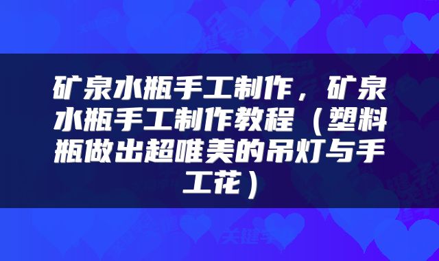矿泉水瓶手工制作，矿泉水瓶手工制作教程（塑料瓶做出超唯美的吊灯与手工花）