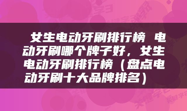  女生电动牙刷排行榜 电动牙刷哪个牌子好，女生电动牙刷排行榜（盘点电动牙刷十大品牌排名） 