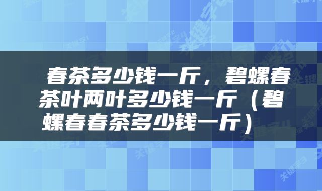  春茶多少钱一斤，碧螺春茶叶两叶多少钱一斤（碧螺春春茶多少钱一斤） 