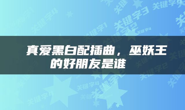  真爱黑白配插曲，巫妖王的好朋友是谁 