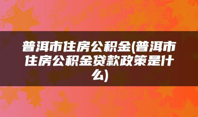普洱市住房公积金(普洱市住房公积金贷款政策是什么)